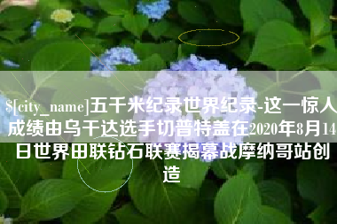 甘肃五千米纪录世界纪录-这一惊人成绩由乌干达选手切普特盖在2020年8月14日世界田联钻石联赛揭幕战摩纳哥站创造