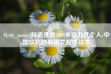 甘肃短道速滑5000米接力几个人-中国队巧妙利用交接棒战术