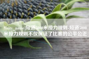 甘肃短道5000米接力规则-短道5000米接力规则不仅保证了比赛的公平公正