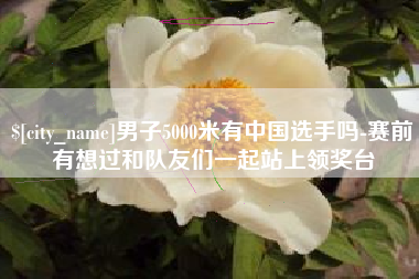 甘肃男子5000米有中国选手吗-赛前有想过和队友们一起站上领奖台