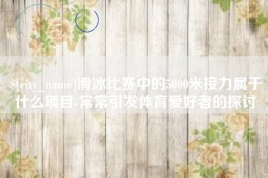 甘肃滑冰比赛中的5000米接力属于什么项目-常常引发体育爱好者的探讨