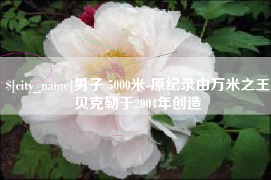 甘肃男子 5000米-原纪录由万米之王贝克勒于2004年创造
