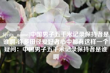 甘肃中国男子五千米记录保持者是谁啊-许多田径爱好者心中都有这样一个疑问：中国男子五千米记录保持者是谁啊