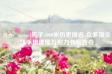 甘肃男子5000米历史排名-众多顶尖选手用速度与耐力书写传奇